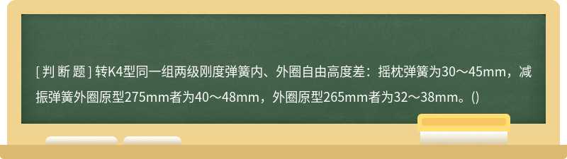 转K4型同一组两级刚度弹簧内、外圈自由高度差：摇枕弹簧为30～45mm，减振弹簧外圈原型275mm者为40～48mm，外圈原型265mm者为32～38mm。()