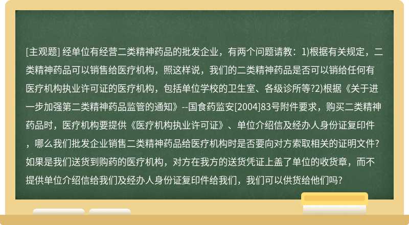 经单位有经营二类精神药品的批发企业，有两个问题请教：1)根据有关规定，二类精神药品可以销售给医疗机构，照这样说，我们的二类精神药品是否可以销给任何有医疗机构执业许可证的医疗机构，包括单位学校的卫生室、各级诊所等?2)根据《关于进一步加强第二类精神药品监管的通知》--国食药监安[2004]83号附件要求，购买二类精神药品时，医疗机构要提供《医疗机构执业许可证》、单位介绍信及经办人身份证复印件，哪么我们批发企业销售二类精神药品给医疗机构时是否要向对方索取相关的证明文件?如果是我们送货到购药的医疗机构，对方在我方的送货凭证上盖了单位的收货章，而不提供单位介绍信给我们及经办人身份证复印件给我们，我们可以供货给他们吗?