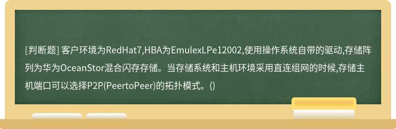 客户环境为RedHat7,HBA为EmulexLPe12002,使用操作系统自带的驱动,存储阵列为华为OceanStor混合闪存存储。当存储系统和主机环境采用直连组网的时候,存储主机端口可以选择P2P(PeertoPeer)的拓扑模式。()