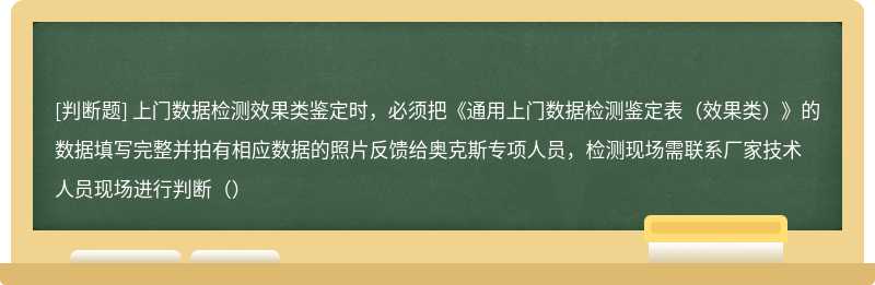 上门数据检测效果类鉴定时，必须把《通用上门数据检测鉴定表（效果类）》的数据填写完整并拍有相应数据的照片反馈给奥克斯专项人员，检测现场需联系厂家技术人员现场进行判断（）