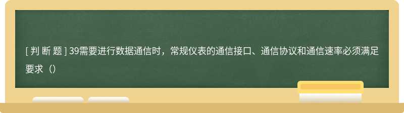 39需要进行数据通信时，常规仪表的通信接口、通信协议和通信速率必须满足要求（）