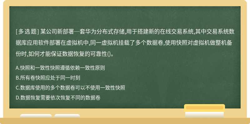 某公司新部署─套华为分布式存储,用于搭建新的在线交易系统,其中交易系统数据库应用软件部署在虚拟机中,同一虚拟机挂载了多个数据卷,使用快照对虚拟机做整机备份时,如何才能保证数据恢复的可靠性()。