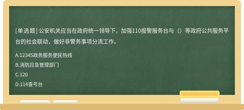 公安机关应当在政府统一领导下，加强110报警服务台与（）等政府公共服务平台的社会联动，做好非警务事项分流工作。