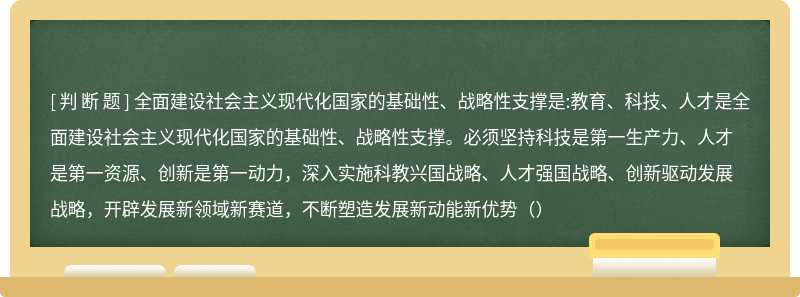 全面建设社会主义现代化国家的基础性、战略性支撑是:教育、科技、人才是全面建设社会主义现代化国家的基础性、战略性支撑。必须坚持科技是第一生产力、人才是第一资源、创新是第一动力，深入实施科教兴国战略、人才强国战略、创新驱动发展战略，开辟发展新领域新赛道，不断塑造发展新动能新优势（）