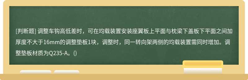 调整车钩高低差时，可在均载装置安装座翼板上平面与枕梁下盖板下平面之间加厚度不大于16mm的调整垫板1块，调整时，同一转向架两侧的均载装置需同时增加。调整垫板材质为Q235-A。()