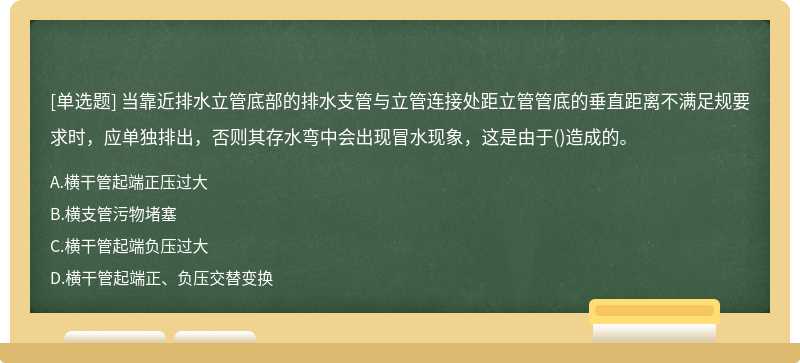 当靠近排水立管底部的排水支管与立管连接处距立管管底的垂直距离不满足规要求时，应单独排出，否则其存水弯中会出现冒水现象，这是由于()造成的。