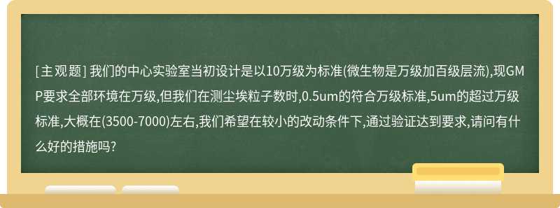 我们的中心实验室当初设计是以10万级为标准(微生物是万级加百级层流),现GMP要求全部环境在万级,但我们在测尘埃粒子数时,0.5um的符合万级标准,5um的超过万级标准,大概在(3500-7000)左右,我们希望在较小的改动条件下,通过验证达到要求,请问有什么好的措施吗?