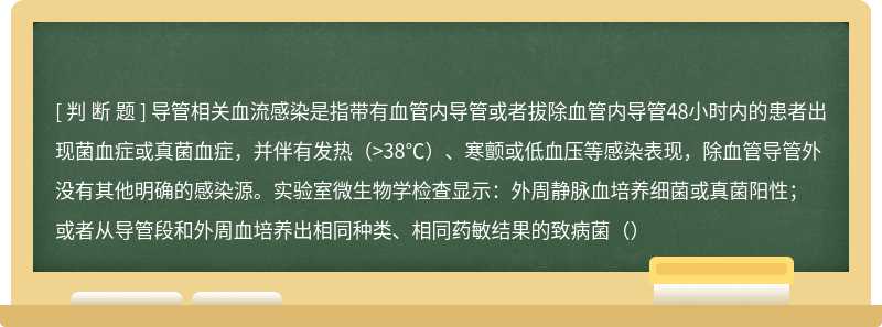 导管相关血流感染是指带有血管内导管或者拔除血管内导管48小时内的患者出现菌血症或真菌血症，并伴有发热（>38℃）、寒颤或低血压等感染表现，除血管导管外没有其他明确的感染源。实验室微生物学检查显示：外周静脉血培养细菌或真菌阳性；或者从导管段和外周血培养出相同种类、相同药敏结果的致病菌（）