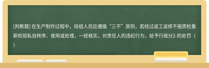 在生产制作过程中，班组人员应遵循“三不”原则，若经过返工返修不报质检重新检验私自转序、使用或处理，一经核实，对责任人的违纪行为，给予行政分2-的处罚（）