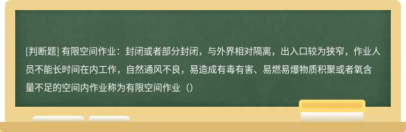 有限空间作业：封闭或者部分封闭，与外界相对隔离，出入口较为狭窄，作业人员不能长时间在内工作，自然通风不良，易造成有毒有害、易燃易爆物质积聚或者氧含量不足的空间内作业称为有限空间作业（）