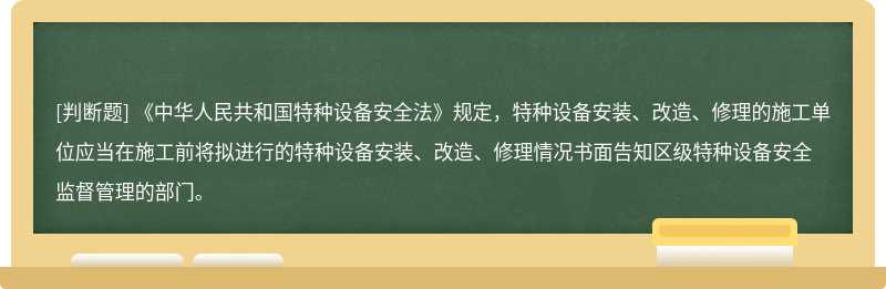 《中华人民共和国特种设备安全法》规定，特种设备安装、改造、修理的施工单位应当在施工前将拟进行的特种设备安装、改造、修理情况书面告知区级特种设备安全监督管理的部门。