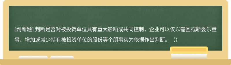 判断是否对被投贺单位具有重大影响或共同控制，企业可以仅以需回或新委乐董事、增加或减少持有被投资单位的股份等个朋事实为依据作出判断。（）