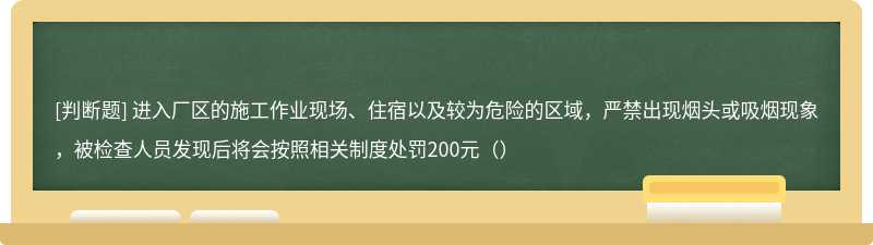 进入厂区的施工作业现场、住宿以及较为危险的区域，严禁出现烟头或吸烟现象，被检查人员发现后将会按照相关制度处罚200元（）