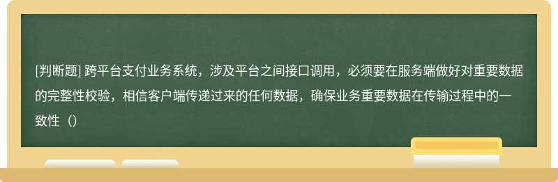 跨平台支付业务系统，涉及平台之间接口调用，必须要在服务端做好对重要数据的完整性校验，相信客户端传递过来的任何数据，确保业务重要数据在传输过程中的一致性（）