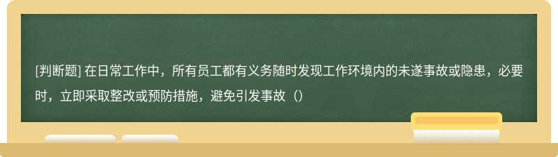 在日常工作中，所有员工都有义务随时发现工作环境内的未遂事故或隐患，必要时，立即采取整改或预防措施，避免引发事故（）