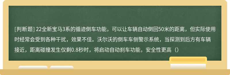 22全新宝马3系的循迹倒车功能，可以让车辆自动倒回50米的距离，但实际使用时经常会受到各种干扰，效果不佳。沃尔沃的倒车车侧警示系统，当探测到后方有车辆接近，距离碰撞发生仅剩0.8秒时，将启动自动刹车功能，安全性更高（）