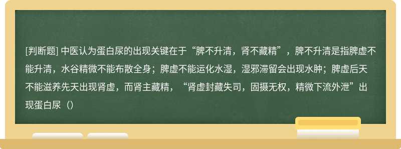 中医认为蛋白尿的出现关键在于“脾不升清，肾不藏精”，脾不升清是指脾虚不能升清，水谷精微不能布散全身；脾虚不能运化水湿，湿邪滞留会出现水肿；脾虚后天不能滋养先天出现肾虚，而肾主藏精，“肾虚封藏失司，固摄无权，精微下流外泄”出现蛋白尿（）