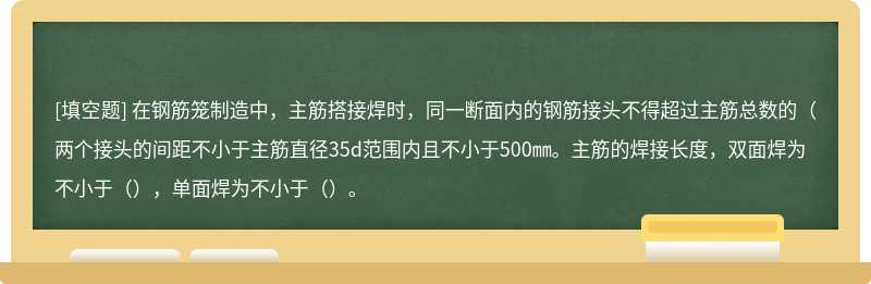 在钢筋笼制造中，主筋搭接焊时，同一断面内的钢筋接头不得超过主筋总数的（两个接头的间距不小于主筋直径35d范围内且不小于500㎜。主筋的焊接长度，双面焊为不小于（），单面焊为不小于（）。