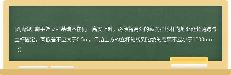 脚手架立杆基础不在同一高度上时，必须将高处的纵向扫地杆向地处延长两跨与立杆固定，高低差不应大于0.5m。靠边上方的立杆轴线到边坡的距离不应小于1000mm（）