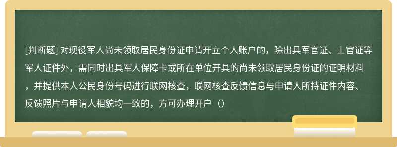 对现役军人尚未领取居民身份证申请开立个人账户的，除出具军官证、士官证等军人证件外，需同时出具军人保障卡或所在单位开具的尚未领取居民身份证的证明材料，并提供本人公民身份号码进行联网核查，联网核查反馈信息与申请人所持证件内容、反馈照片与申请人相貌均一致的，方可办理开户（）