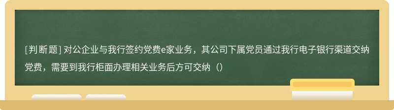 对公企业与我行签约党费e家业务，其公司下属党员通过我行电子银行渠道交纳党费，需要到我行柜面办理相关业务后方可交纳（）