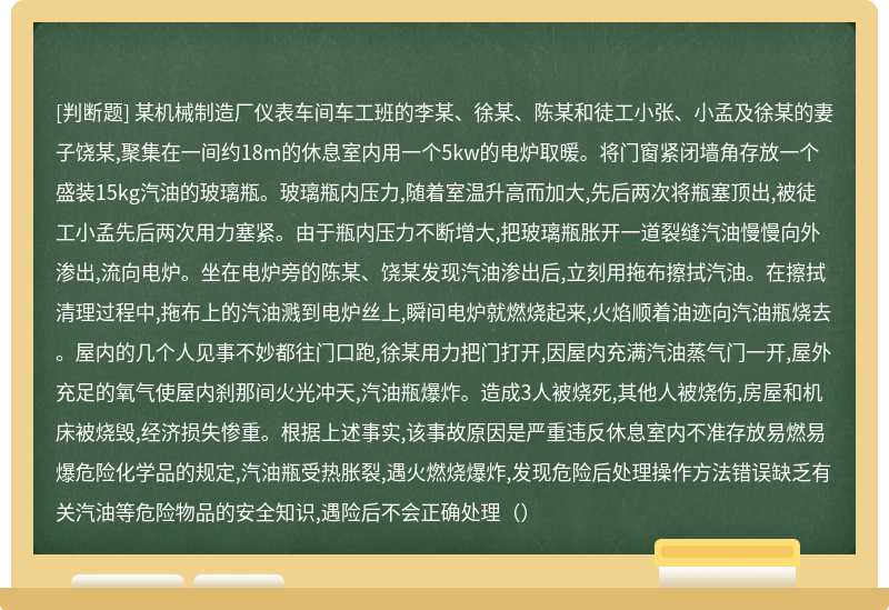 某机械制造厂仪表车间车工班的李某、徐某、陈某和徒工小张、小孟及徐某的妻子饶某,聚集在一间约18m的休息室内用一个5kw的电炉取暖。将门窗紧闭墙角存放一个盛装15kg汽油的玻璃瓶。玻璃瓶内压力,随着室温升高而加大,先后两次将瓶塞顶出,被徒工小孟先后两次用力塞紧。由于瓶内压力不断增大,把玻璃瓶胀开一道裂缝汽油慢慢向外渗出,流向电炉。坐在电炉旁的陈某、饶某发现汽油渗出后,立刻用拖布擦拭汽油。在擦拭清理过程中,拖布上的汽油溅到电炉丝上,瞬间电炉就燃烧起来,火焰顺着油迹向汽油瓶烧去。屋内的几个人见事不妙都往门口跑,徐某用力把门打开,因屋内充满汽油蒸气门一开,屋外充足的氧气使屋内刹那间火光冲天,汽油瓶爆炸。造成3人被烧死,其他人被烧伤,房屋和机床被烧毁,经济损失惨重。根据上述事实,该事故原因是严重违反休息室内不准存放易燃易爆危险化学品的规定,汽油瓶受热胀裂,遇火燃烧爆炸,发现危险后处理操作方法错误缺乏有关汽油等危险物品的安全知识,遇险后不会正确处理（）