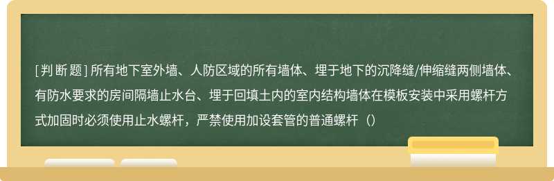 所有地下室外墙、人防区域的所有墙体、埋于地下的沉降缝/伸缩缝两侧墙体、有防水要求的房间隔墙止水台、埋于回填土内的室内结构墙体在模板安装中采用螺杆方式加固时必须使用止水螺杆，严禁使用加设套管的普通螺杆（）