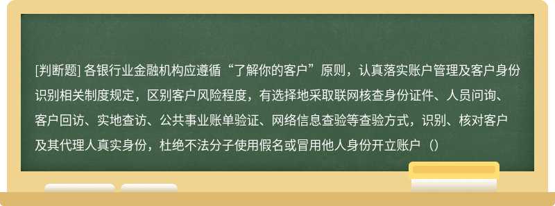 各银行业金融机构应遵循“了解你的客户”原则，认真落实账户管理及客户身份识别相关制度规定，区别客户风险程度，有选择地采取联网核查身份证件、人员问询、客户回访、实地查访、公共事业账单验证、网络信息查验等查验方式，识别、核对客户及其代理人真实身份，杜绝不法分子使用假名或冒用他人身份开立账户（）