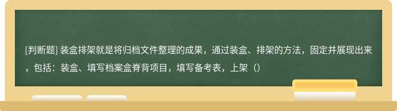 装盒排架就是将归档文件整理的成果，通过装盒、排架的方法，固定并展现出来，包括：装盒、填写档案盒脊背项目，填写备考表，上架（）