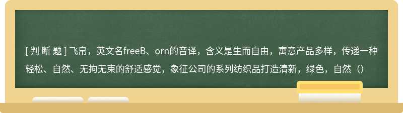 飞帛，英文名freeB、orn的音译，含义是生而自由，寓意产品多样，传递一种轻松、自然、无拘无束的舒适感觉，象征公司的系列纺织品打造清新，绿色，自然（）