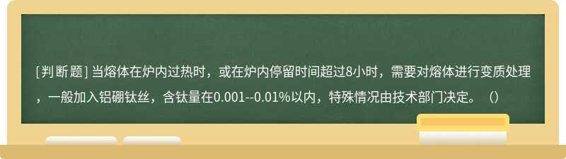 当熔体在炉内过热时，或在炉内停留时间超过8小时，需要对熔体进行变质处理，一般加入铝硼钛丝，含钛量在0.001--0.01%以内，特殊情况由技术部门决定。（）