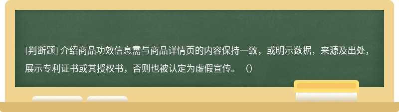 介绍商品功效信息需与商品详情页的内容保持一致，或明示数据，来源及出处，展示专利证书或其授权书，否则也被认定为虚假宣传。（）