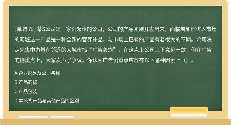 某S公司是一家刚起步的公司，公司的产品刚刚开发出来，面临着如何进入市场的问题这一产品是一种全新的营养补品，与市场上已有的产品有着很大的不同。公司决定先集中力量在邻近的大城市搞“广告轰炸”，在这点上公司上下意见一致，但在广告的侧重点上，大家发声了争议。你认为广告侧重点应放在以下哪种因素上（）。