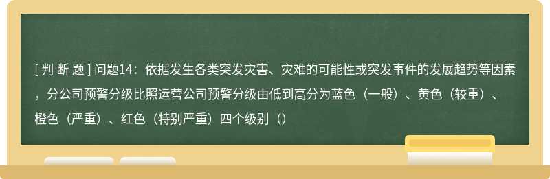 问题14：依据发生各类突发灾害、灾难的可能性或突发事件的发展趋势等因素，分公司预警分级比照运营公司预警分级由低到高分为蓝色（一般）、黄色（较重）、橙色（严重）、红色（特别严重）四个级别（）