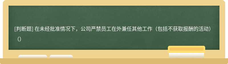 在未经批准情况下，公司严禁员工在外兼任其他工作（包括不获取报酬的活动）（）