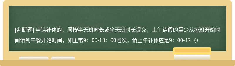 申请补休的，须按半天班时长或全天班时长提交，上午请假的至少从排班开始时间请到午餐开始时间，如正常9：00-18：00班次，请上午补休应是9：00-12（）