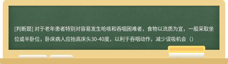 对于老年患者特别对容易发生呛咳和吞咽困难者，食物以流质为宜，一般采取坐位或半卧位，卧床病人应抬高床头30-40度，以利于吞咽动作，减少误吸机会（）