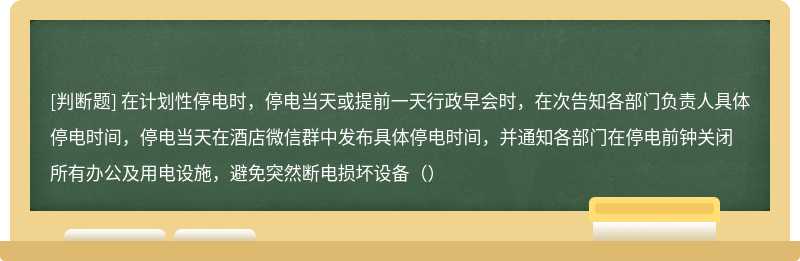 在计划性停电时，停电当天或提前一天行政早会时，在次告知各部门负责人具体停电时间，停电当天在酒店微信群中发布具体停电时间，并通知各部门在停电前钟关闭所有办公及用电设施，避免突然断电损坏设备（）