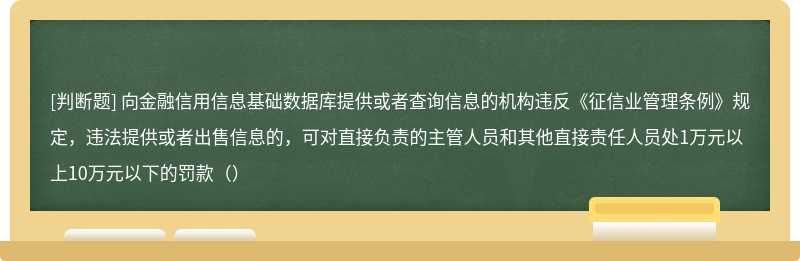 向金融信用信息基础数据库提供或者查询信息的机构违反《征信业管理条例》规定，违法提供或者出售信息的，可对直接负责的主管人员和其他直接责任人员处1万元以上10万元以下的罚款（）