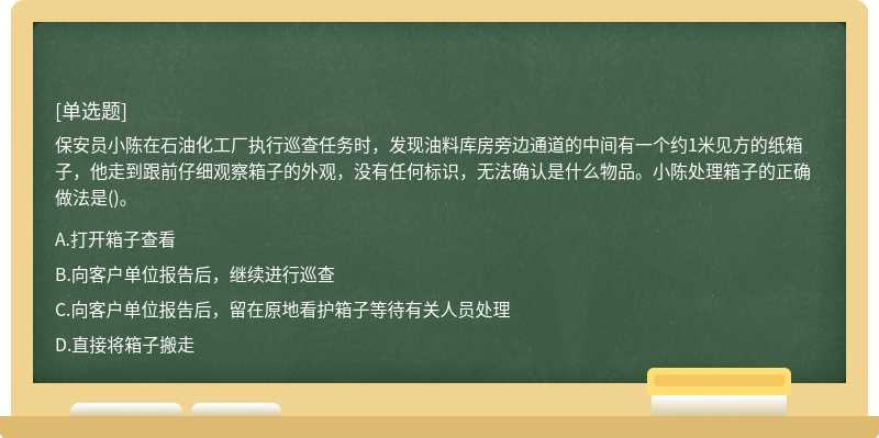 保安员⼩陈在⽯油化⼯⼚执⾏巡查任务时，发现油料库房旁边通道的中间有⼀个约1⽶见⽅的纸箱⼦，他⾛到跟前仔细观察箱⼦的外观，没有任何标识，⽆法确认是什么物品。⼩陈处理箱⼦的正确做法是()。