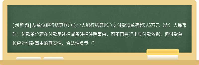 从单位银行结算账户向个人银行结算账户支付款项单笔超过5万元（含）人民币时，付款单位若在付款用途栏或备注栏注明事由，可不再另行出具付款依据，但付款单位应对付款事由的真实性、合法性负责（）