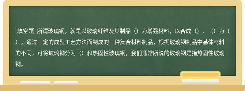 所谓玻璃钢，就是以玻璃纤维及其制品（）为增强材料，以合成（）、（）为（），通过一定的成型工艺方法而制成的一种复合材料制品，根据玻璃钢制品中基体材料的不同，可将玻璃钢分为（）和热固性玻璃钢，我们通常所说的玻璃钢是指热固性玻璃钢。