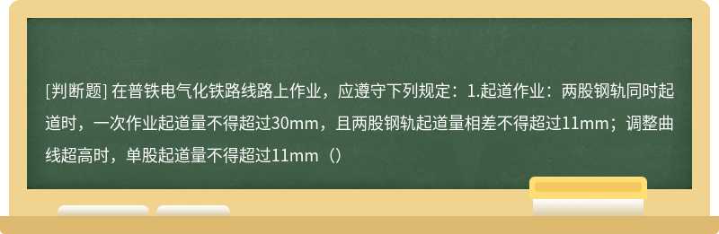 在普铁电气化铁路线路上作业，应遵守下列规定：1.起道作业：两股钢轨同时起道时，一次作业起道量不得超过30mm，且两股钢轨起道量相差不得超过11mm；调整曲线超高时，单股起道量不得超过11mm（）