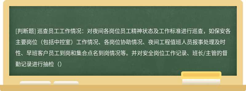 巡查员工工作情况：对夜间各岗位员工精神状态及工作标准进行巡查，如保安各主要岗位（包括中控室）工作情况、各岗位协助情况、夜间工程值班人员报事处理及时性、早班客户员工到岗和集合点名到岗情况等。并对安全岗位工作记录、班长/主管的督勤记录进行抽检（）