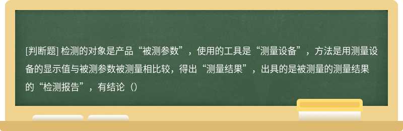 检测的对象是产品“被测参数”，使用的工具是“测量设备”，方法是用测量设备的显示值与被测参数被测量相比较，得出“测量结果”，出具的是被测量的测量结果的“检测报告”，有结论（）