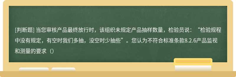 当您审核产品最终放行时，该组织未规定产品抽样数量，检验员说：“检验规程中没有规定，有空时我们多抽，没空时少抽些”。您认为不符合标准条款8.2.6产品监视和测量的要求（）