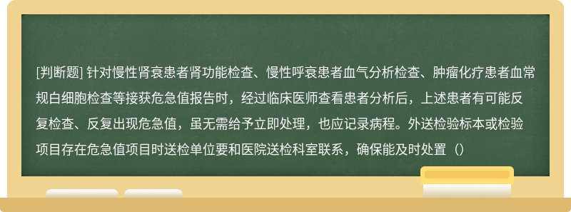 针对慢性肾衰患者肾功能检查、慢性呼衰患者血气分析检查、肿瘤化疗患者血常规白细胞检查等接获危急值报告时，经过临床医师查看患者分析后，上述患者有可能反复检查、反复出现危急值，虽无需给予立即处理，也应记录病程。外送检验标本或检验项目存在危急值项目时送检单位要和医院送检科室联系，确保能及时处置（）