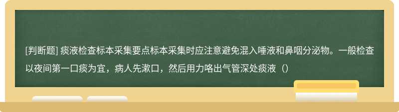 痰液检查标本采集要点标本采集时应注意避免混入唾液和鼻咽分泌物。一般检查以夜间第一口痰为宜，病人先漱口，然后用力咯出气管深处痰液（）