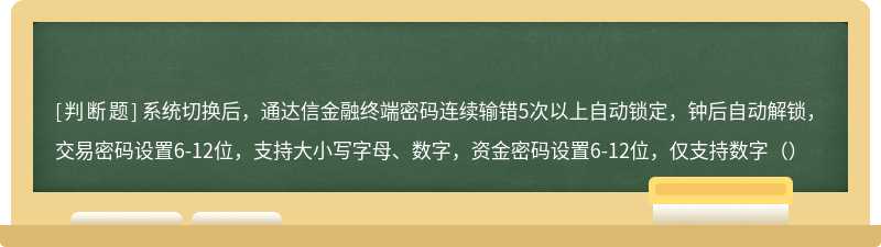 系统切换后，通达信金融终端密码连续输错5次以上自动锁定，钟后自动解锁，交易密码设置6-12位，支持大小写字母、数字，资金密码设置6-12位，仅支持数字（）