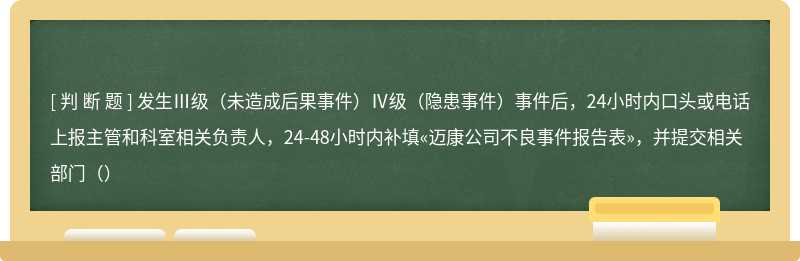 发生Ⅲ级（未造成后果事件）Ⅳ级（隐患事件）事件后，24小时内口头或电话上报主管和科室相关负责人，24-48小时内补填«迈康公司不良事件报告表»，并提交相关部门（）